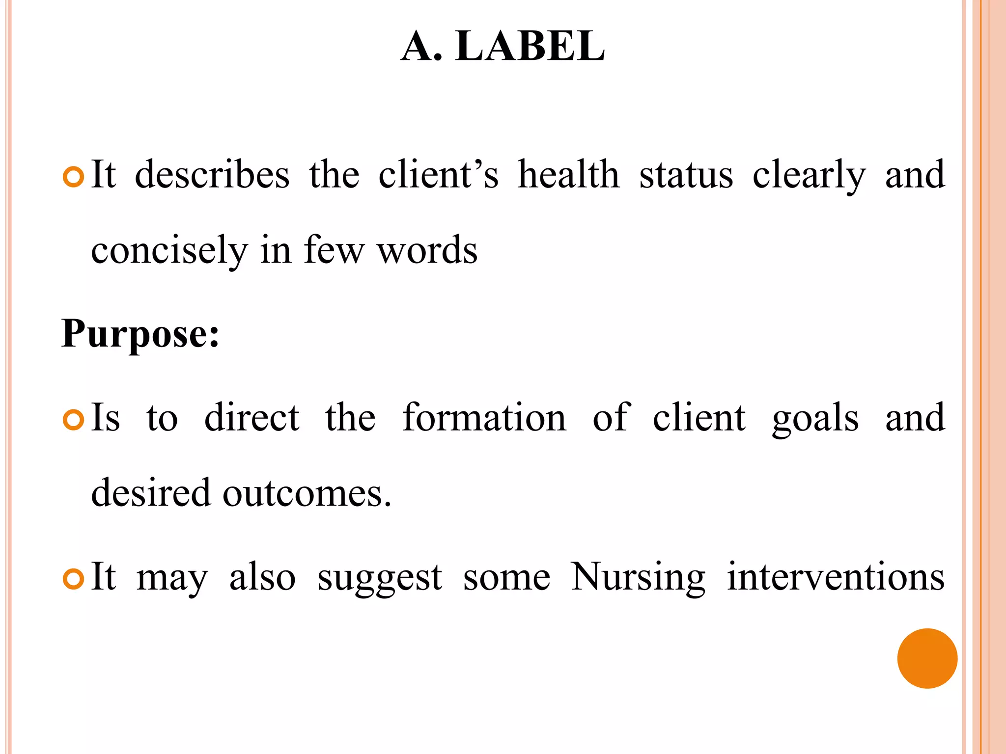 A. LABEL

 It   describes the client’s health status clearly and
  concisely in few words

Purpose:

 Is   to direct the formation of client goals and
  desired outcomes.

 It   may also suggest some Nursing interventions
 