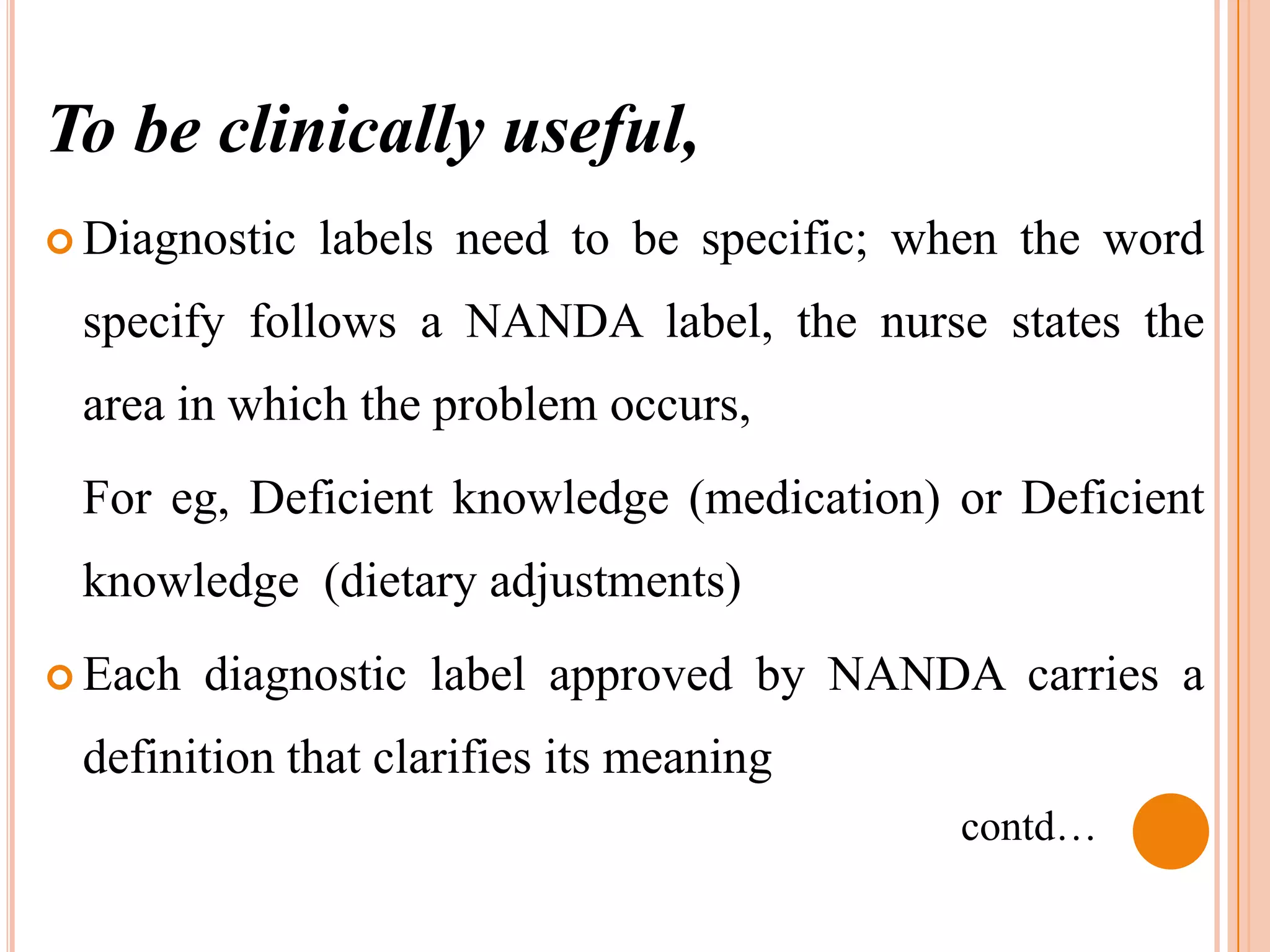 To be clinically useful,
 Diagnostic   labels need to be specific; when the word
 specify follows a NANDA label, the nurse states the
 area in which the problem occurs,
 For eg, Deficient knowledge (medication) or Deficient
 knowledge (dietary adjustments)
 Each   diagnostic label approved by NANDA carries a
 definition that clarifies its meaning
                                            contd…
 