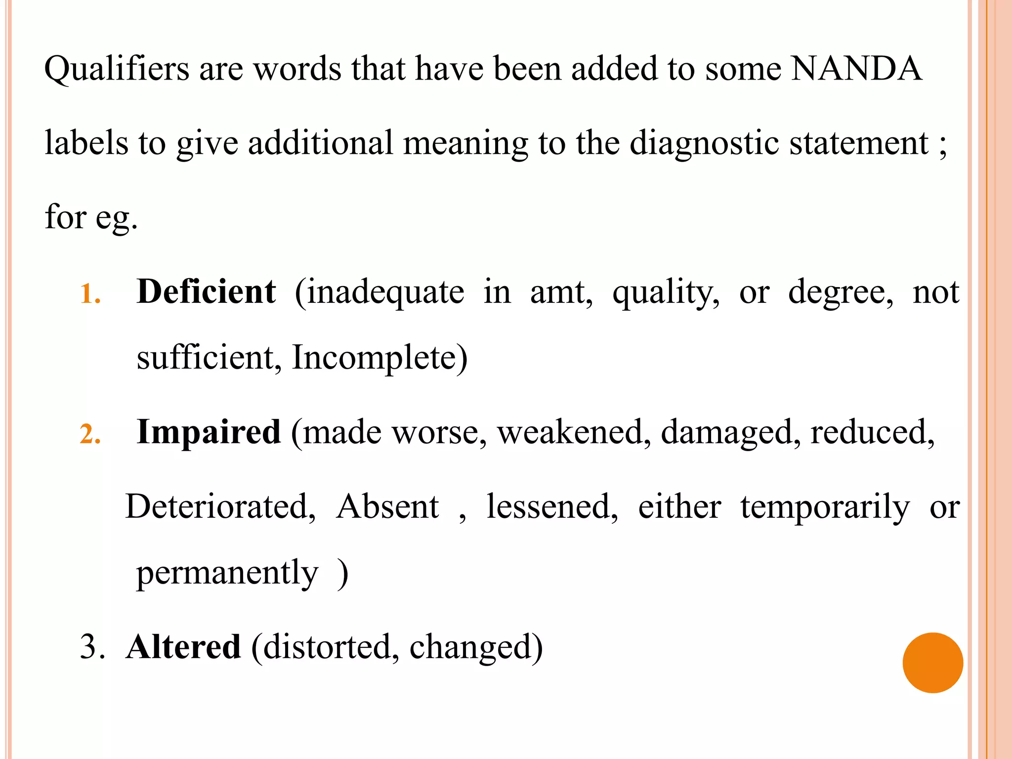 Qualifiers are words that have been added to some NANDA

labels to give additional meaning to the diagnostic statement ;

for eg.

  1.   Deficient (inadequate in amt, quality, or degree, not
       sufficient, Incomplete)

  2.   Impaired (made worse, weakened, damaged, reduced,

       Deteriorated, Absent , lessened, either temporarily or
       permanently )

  3. Altered (distorted, changed)
 