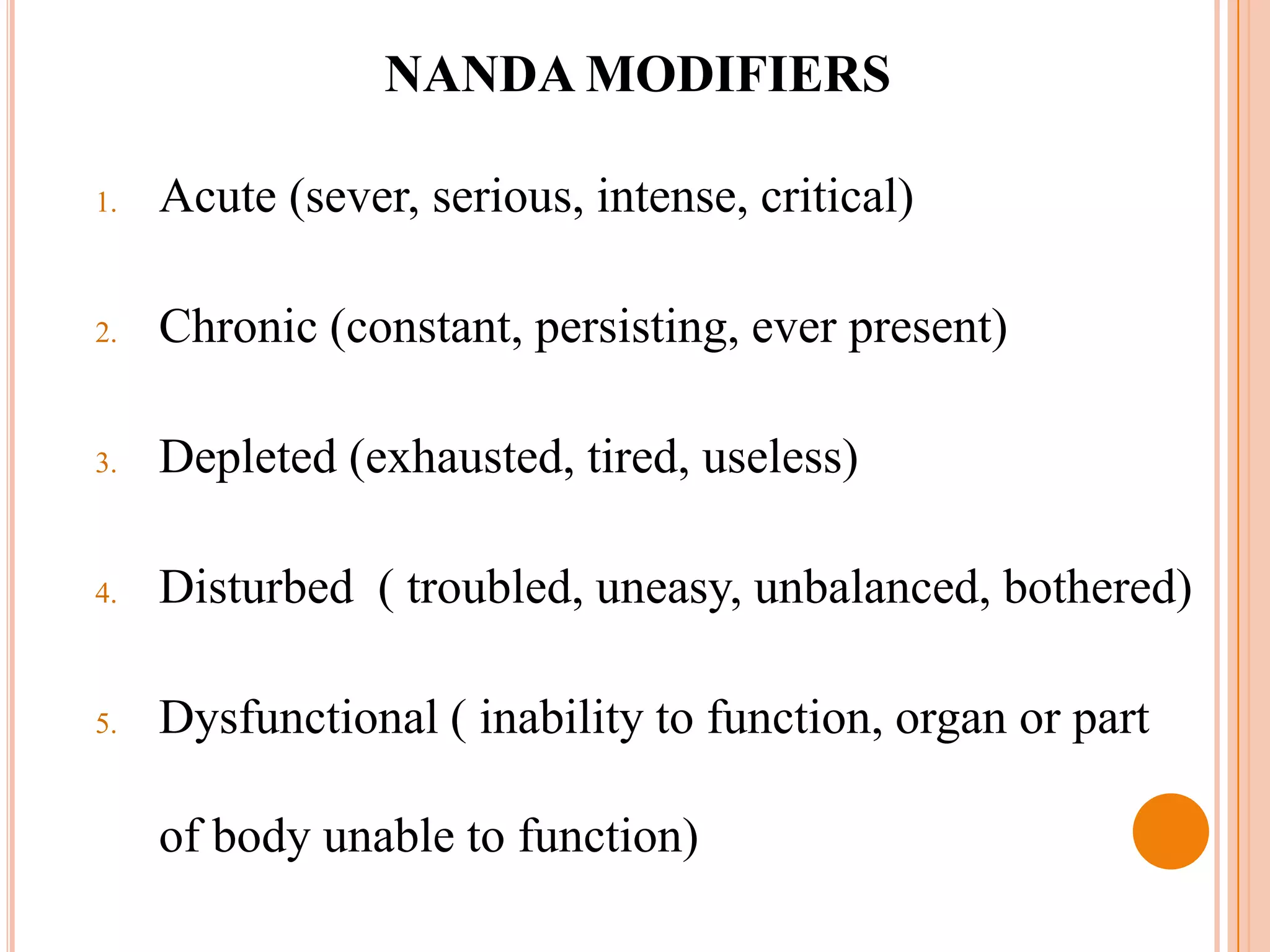 NANDA MODIFIERS

1.   Acute (sever, serious, intense, critical)

2.   Chronic (constant, persisting, ever present)

3.   Depleted (exhausted, tired, useless)

4.   Disturbed ( troubled, uneasy, unbalanced, bothered)

5.   Dysfunctional ( inability to function, organ or part

     of body unable to function)
 