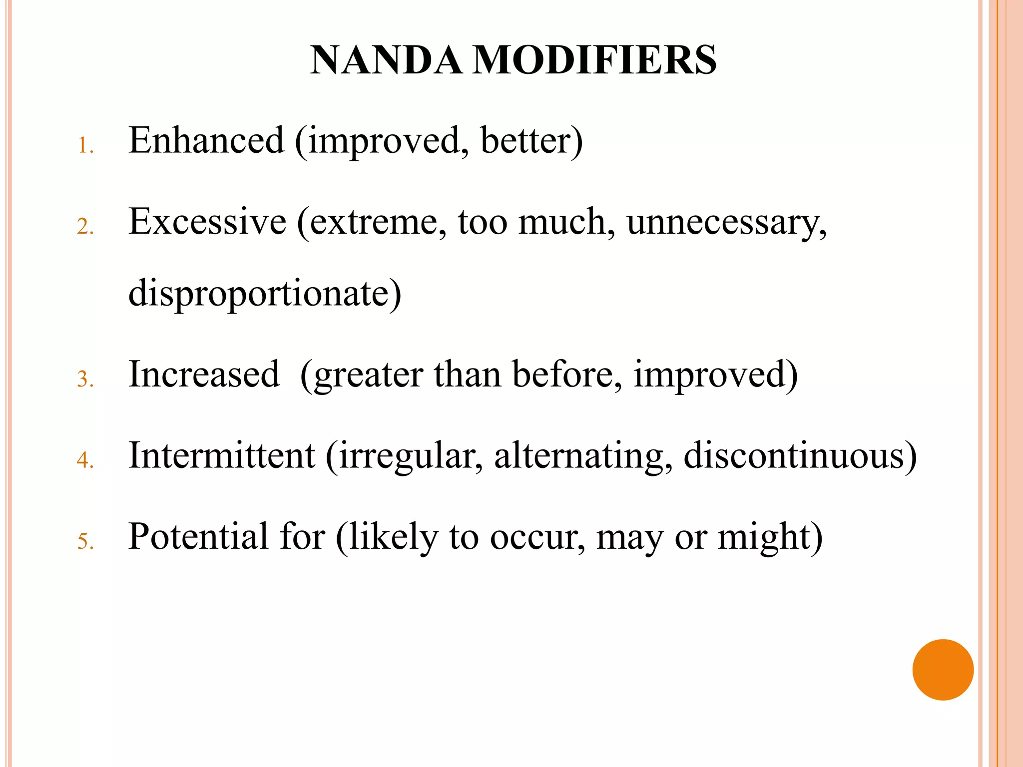 NANDA MODIFIERS
1.   Enhanced (improved, better)

2.   Excessive (extreme, too much, unnecessary,
     disproportionate)

3.   Increased (greater than before, improved)

4.   Intermittent (irregular, alternating, discontinuous)

5.   Potential for (likely to occur, may or might)
 
