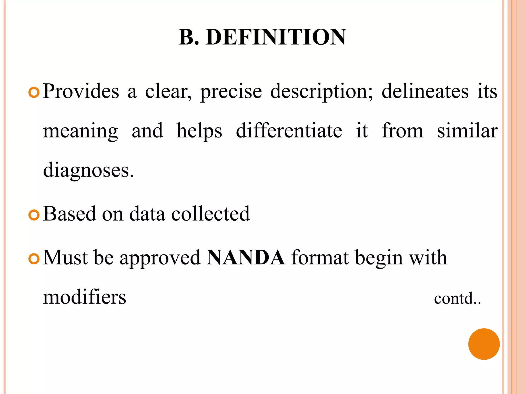 B. DEFINITION

 Provides   a clear, precise description; delineates its
 meaning and helps differentiate it from similar
 diagnoses.

 Based   on data collected

 Must   be approved NANDA format begin with
 modifiers                                       contd..
 