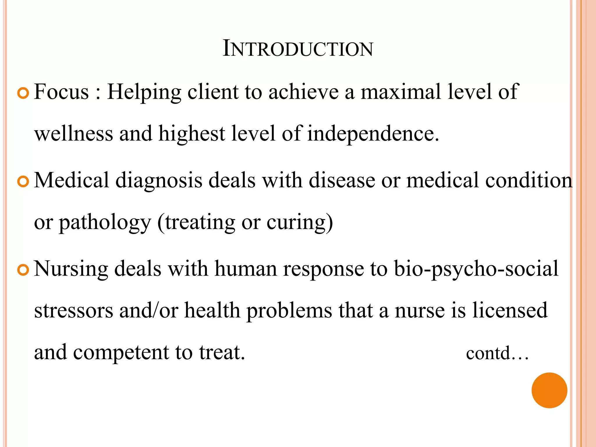 INTRODUCTION
 Focus   : Helping client to achieve a maximal level of
 wellness and highest level of independence.

 Medical   diagnosis deals with disease or medical condition
 or pathology (treating or curing)

 Nursing   deals with human response to bio-psycho-social
 stressors and/or health problems that a nurse is licensed
 and competent to treat.                          contd…
 