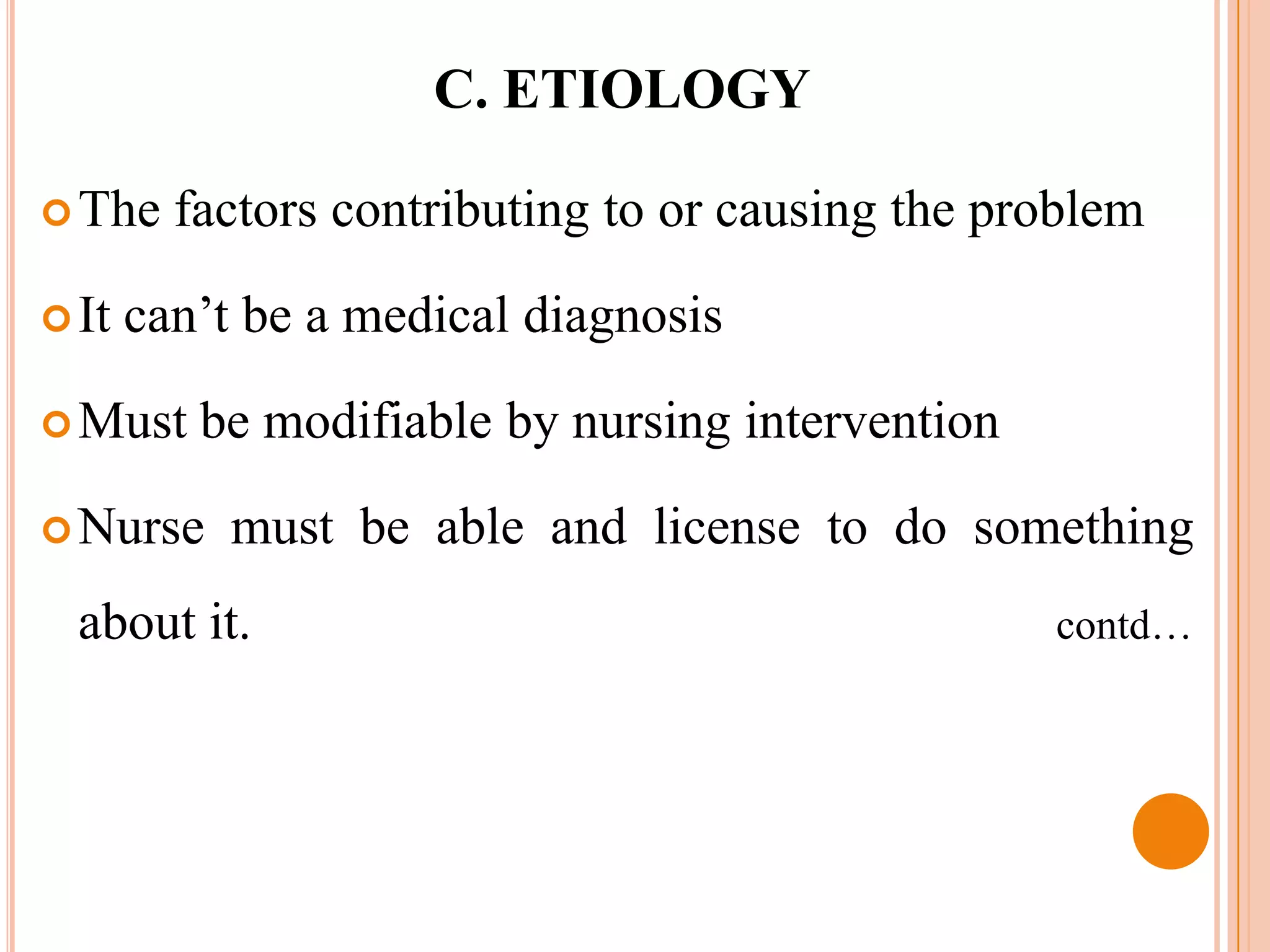 C. ETIOLOGY

 The    factors contributing to or causing the problem

 It   can’t be a medical diagnosis

 Must    be modifiable by nursing intervention

 Nurse     must be able and license to do something
  about it.                                       contd…
 