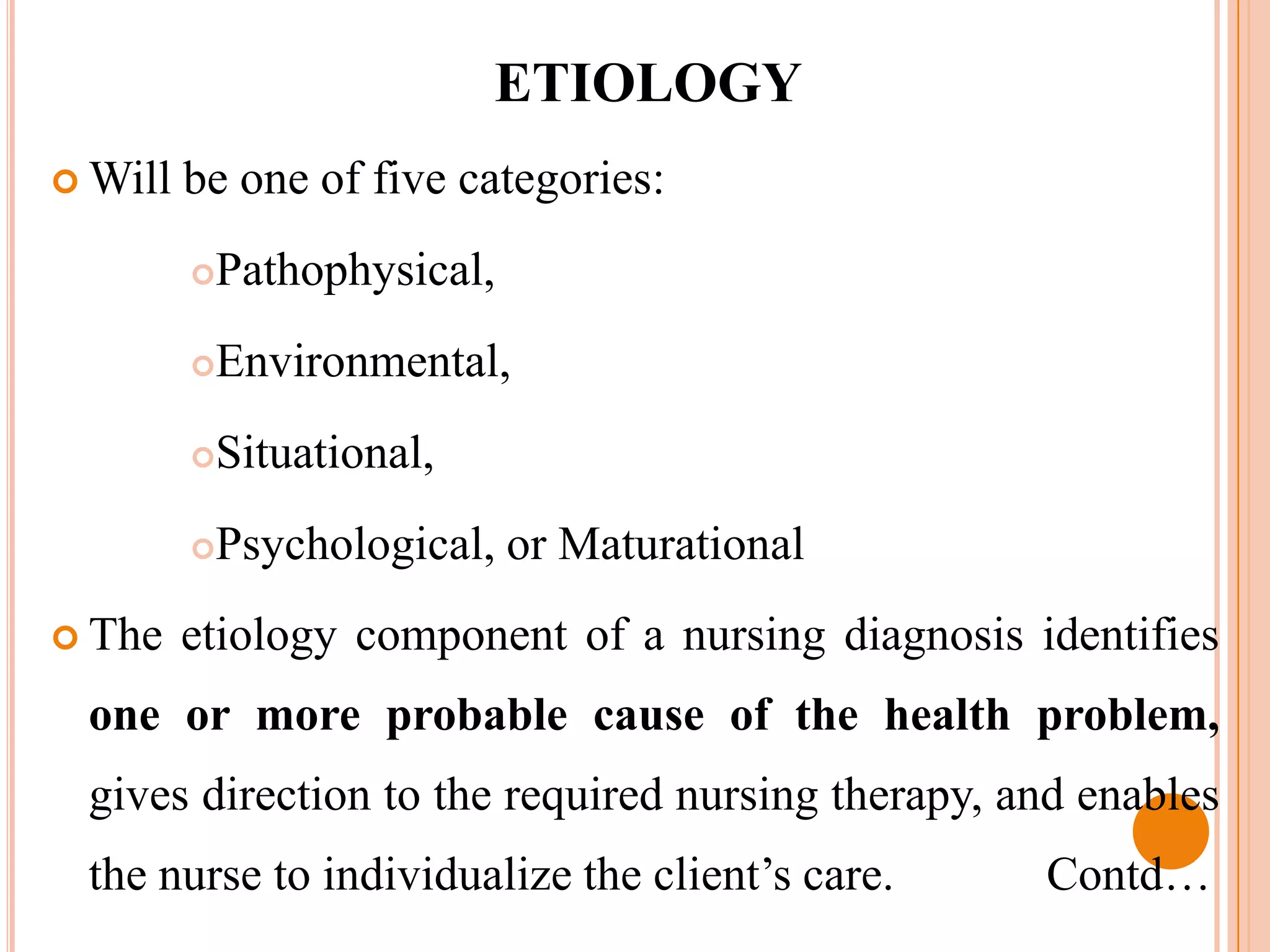 ETIOLOGY
 Will   be one of five categories:
         Pathophysical,
         Environmental,
         Situational,
         Psychological, or Maturational
 The    etiology component of a nursing diagnosis identifies
 one or more probable cause of the health problem,
 gives direction to the required nursing therapy, and enables
 the nurse to individualize the client’s care.      Contd…
 