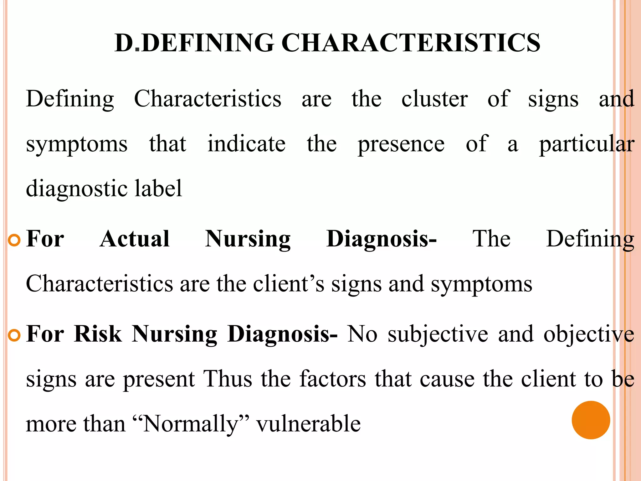 D.DEFINING CHARACTERISTICS

 Defining Characteristics are the cluster of signs and
 symptoms that indicate the presence of a particular
 diagnostic label

 For     Actual    Nursing    Diagnosis-     The      Defining
 Characteristics are the client’s signs and symptoms

 For   Risk Nursing Diagnosis- No subjective and objective
 signs are present Thus the factors that cause the client to be
 more than “Normally” vulnerable
 