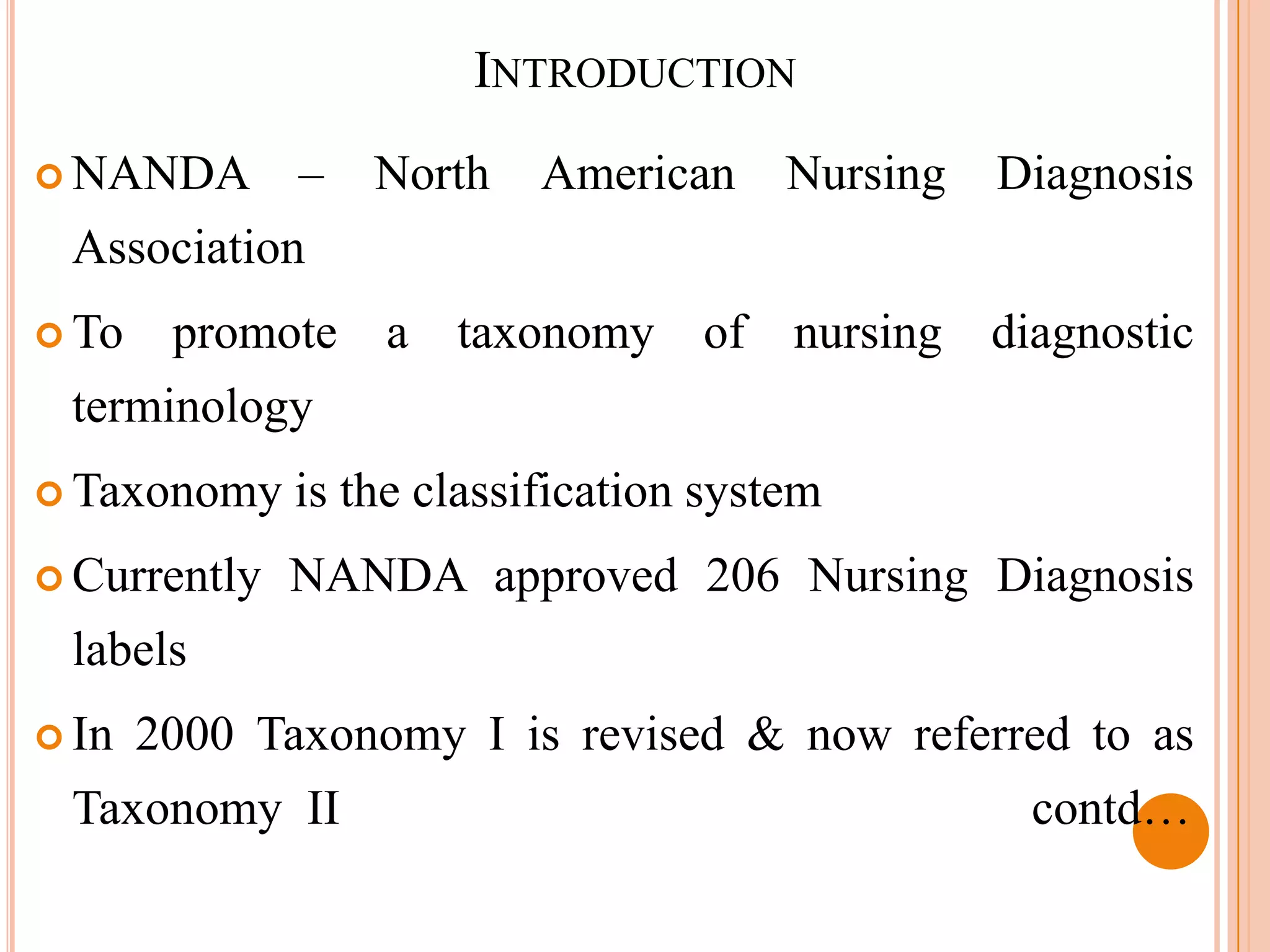 INTRODUCTION
 NANDA       –   North    American     Nursing   Diagnosis
 Association
 To    promote a taxonomy of nursing diagnostic
 terminology
 Taxonomy    is the classification system
 Currently   NANDA approved 206 Nursing Diagnosis
 labels
 In   2000 Taxonomy I is revised & now referred to as
 Taxonomy II                                       contd…
 