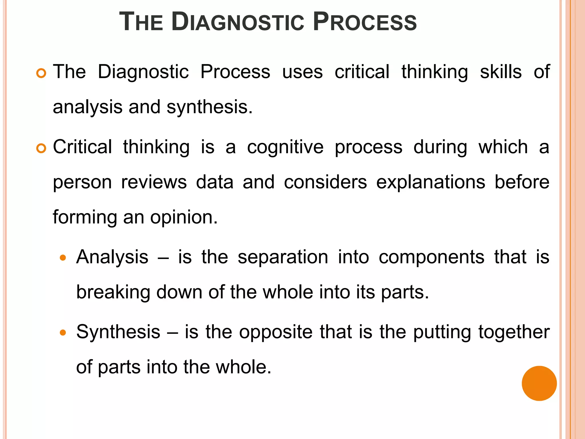 THE DIAGNOSTIC PROCESS
   The Diagnostic Process uses critical thinking skills of
    analysis and synthesis.

   Critical thinking is a cognitive process during which a
    person reviews data and considers explanations before
    forming an opinion.

       Analysis – is the separation into components that is
        breaking down of the whole into its parts.

       Synthesis – is the opposite that is the putting together
        of parts into the whole.
 