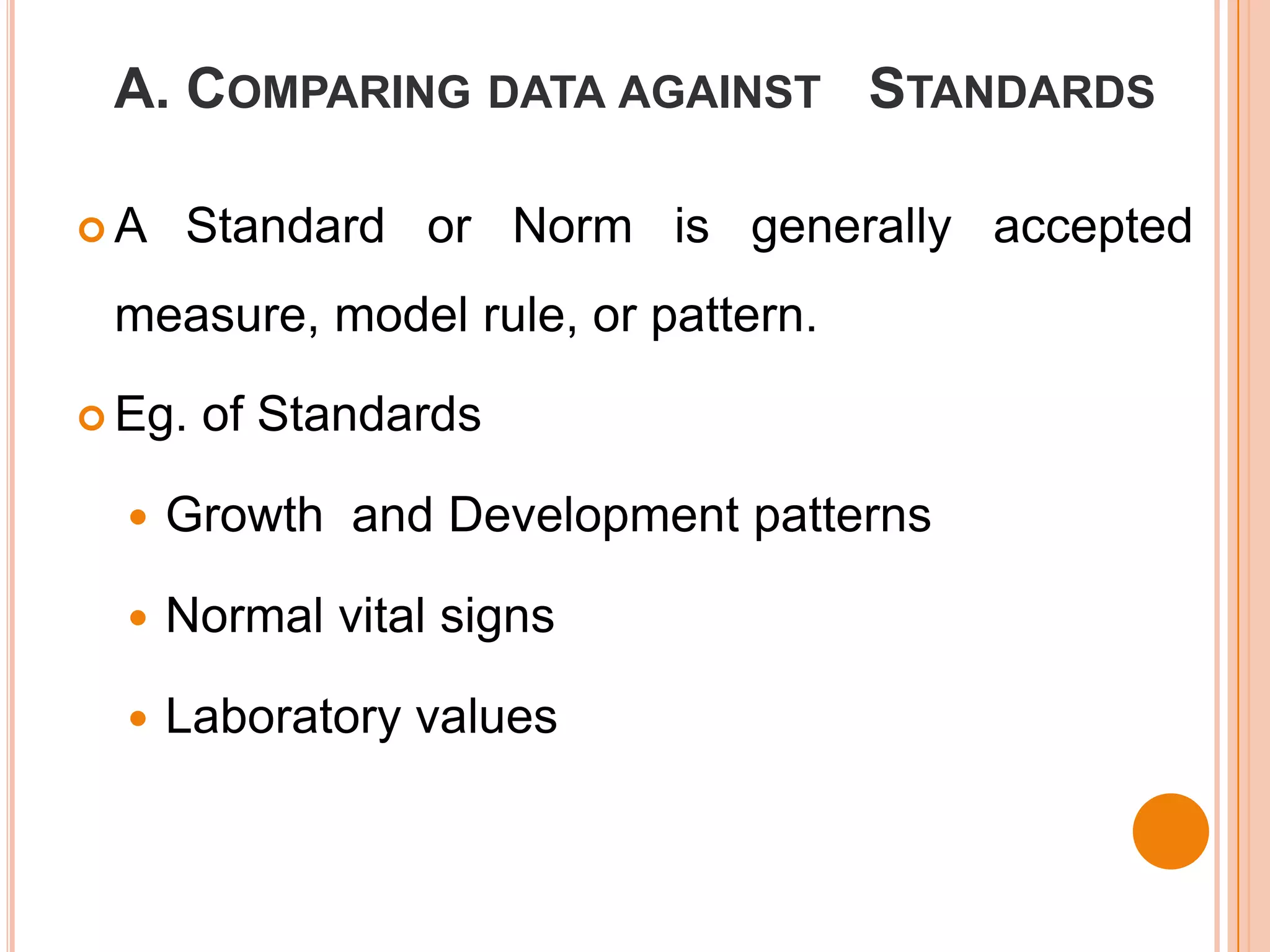A. COMPARING DATA AGAINST STANDARDS

A    Standard or Norm is generally accepted
 measure, model rule, or pattern.

 Eg.   of Standards

     Growth and Development patterns

     Normal vital signs

     Laboratory values
 
