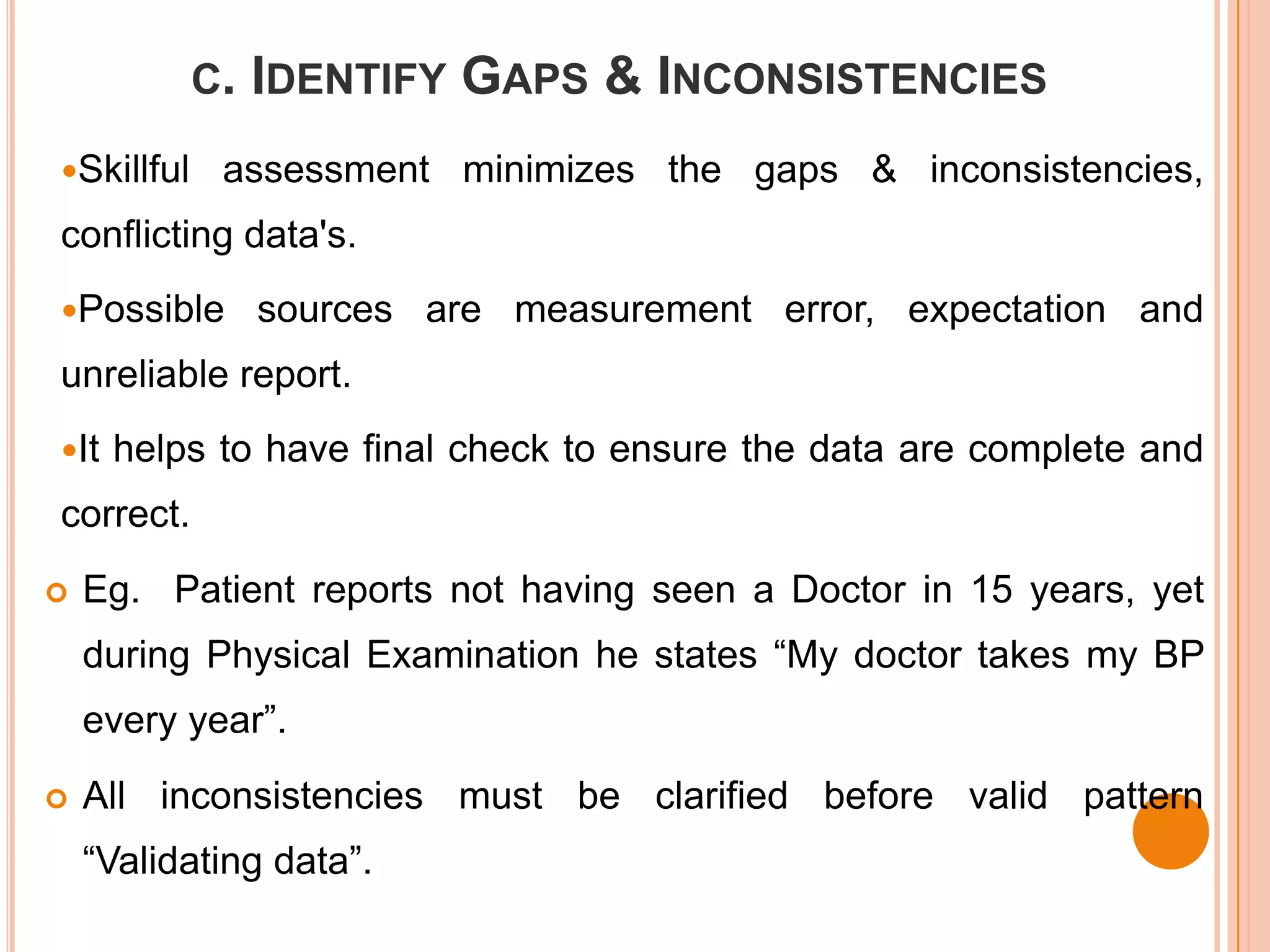 C. IDENTIFY   GAPS & INCONSISTENCIES
Skillful    assessment minimizes the gaps & inconsistencies,
conflicting data's.
Possible     sources are measurement error, expectation and
unreliable report.
It   helps to have final check to ensure the data are complete and
correct.
   Eg. Patient reports not having seen a Doctor in 15 years, yet
    during Physical Examination he states “My doctor takes my BP
    every year”.
   All inconsistencies must be clarified before valid pattern
    “Validating data”.
 