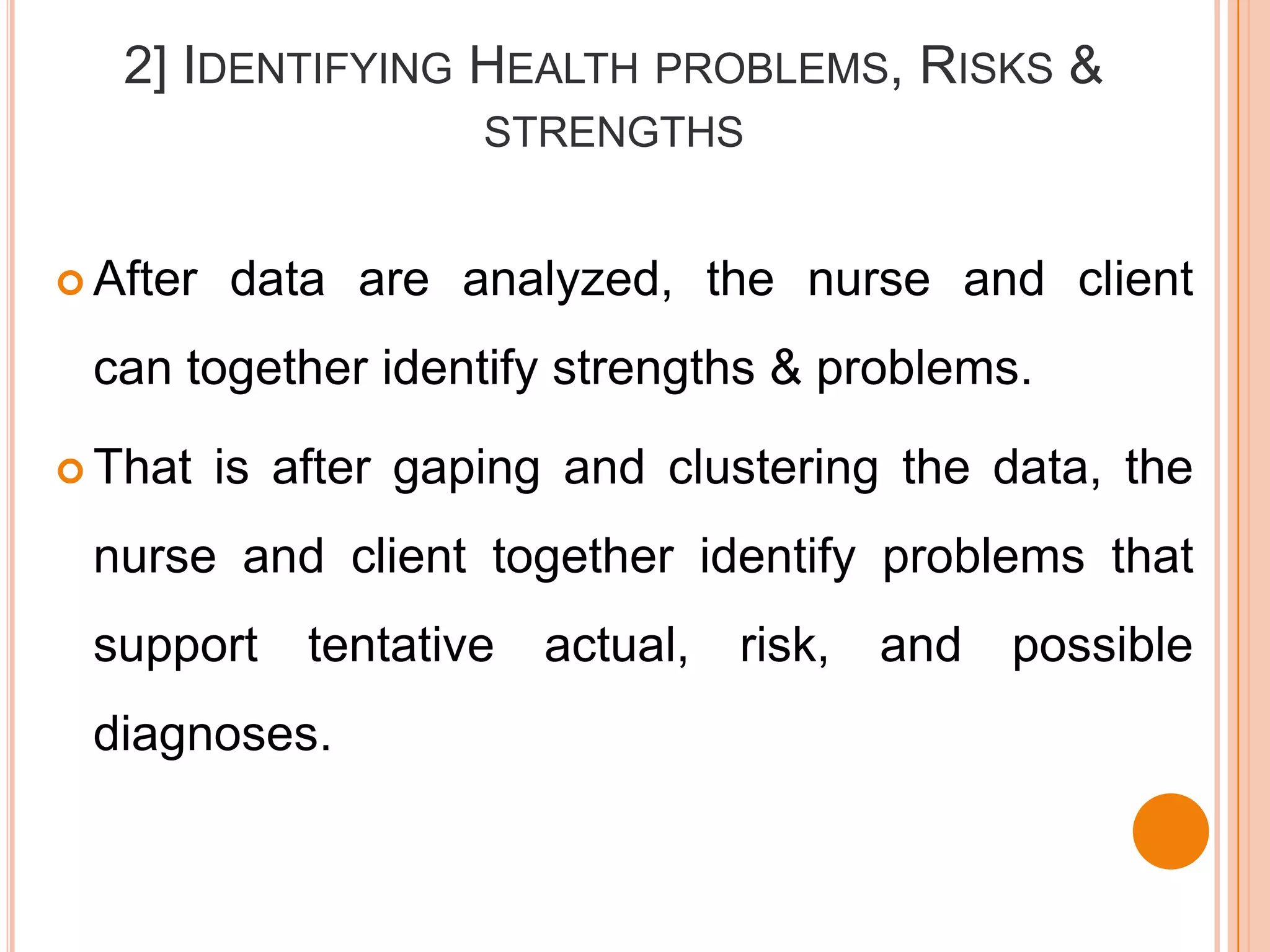 2] IDENTIFYING HEALTH PROBLEMS, RISKS &
                      STRENGTHS


 After   data are analyzed, the nurse and client
 can together identify strengths & problems.

 That    is after gaping and clustering the data, the
 nurse and client together identify problems that
 support      tentative   actual,   risk,   and   possible
 diagnoses.
 