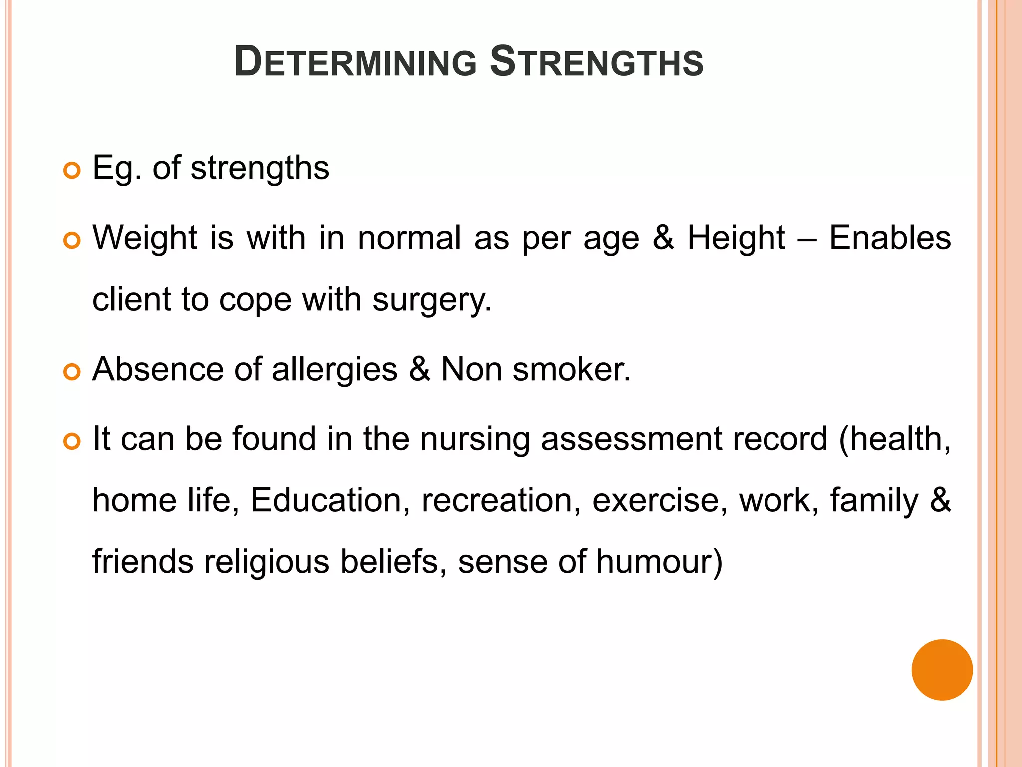 DETERMINING STRENGTHS

   Eg. of strengths

   Weight is with in normal as per age & Height – Enables
    client to cope with surgery.

   Absence of allergies & Non smoker.

   It can be found in the nursing assessment record (health,
    home life, Education, recreation, exercise, work, family &
    friends religious beliefs, sense of humour)
 