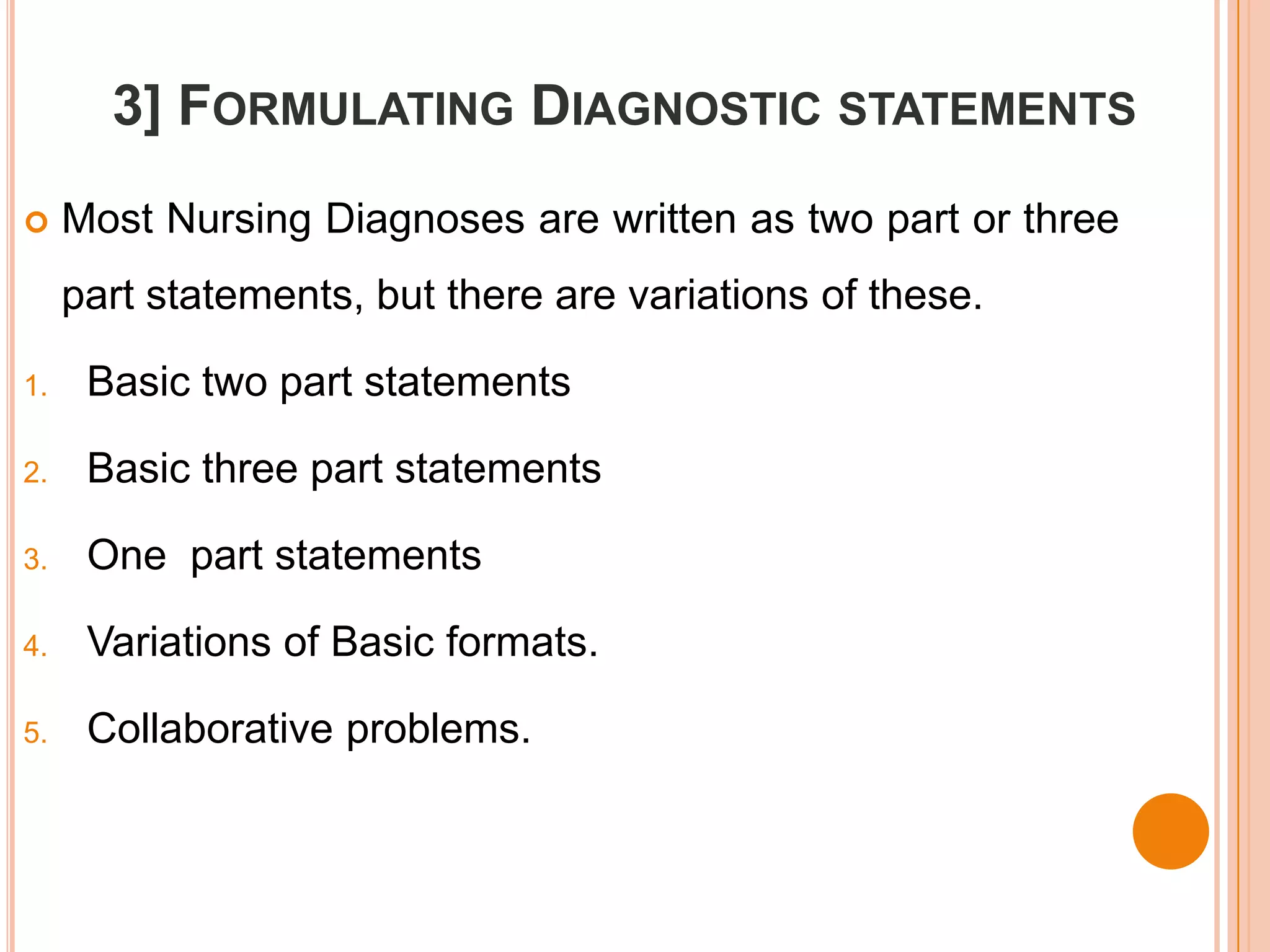 3] FORMULATING DIAGNOSTIC STATEMENTS
    Most Nursing Diagnoses are written as two part or three
     part statements, but there are variations of these.

1.    Basic two part statements

2.    Basic three part statements

3.    One part statements

4.    Variations of Basic formats.

5.    Collaborative problems.
 