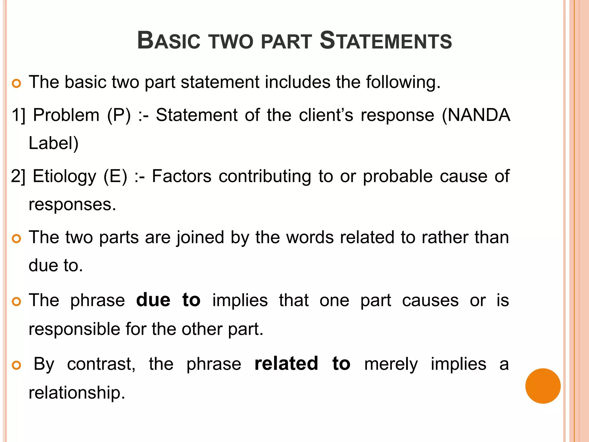 BASIC TWO PART STATEMENTS
   The basic two part statement includes the following.
1] Problem (P) :- Statement of the client’s response (NANDA
    Label)
2] Etiology (E) :- Factors contributing to or probable cause of
    responses.
   The two parts are joined by the words related to rather than
    due to.
   The phrase due to implies that one part causes or is
    responsible for the other part.
   By contrast, the phrase related to merely implies a
    relationship.
 