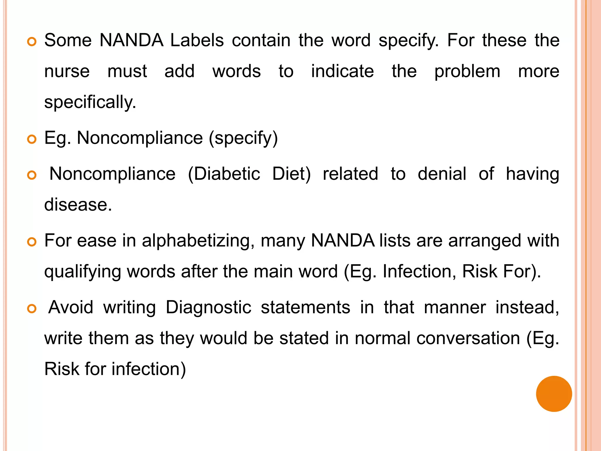    Some NANDA Labels contain the word specify. For these the
    nurse must add words to indicate the problem more
    specifically.
   Eg. Noncompliance (specify)
   Noncompliance (Diabetic Diet) related to denial of having
    disease.
   For ease in alphabetizing, many NANDA lists are arranged with
    qualifying words after the main word (Eg. Infection, Risk For).
   Avoid writing Diagnostic statements in that manner instead,
    write them as they would be stated in normal conversation (Eg.
    Risk for infection)
 