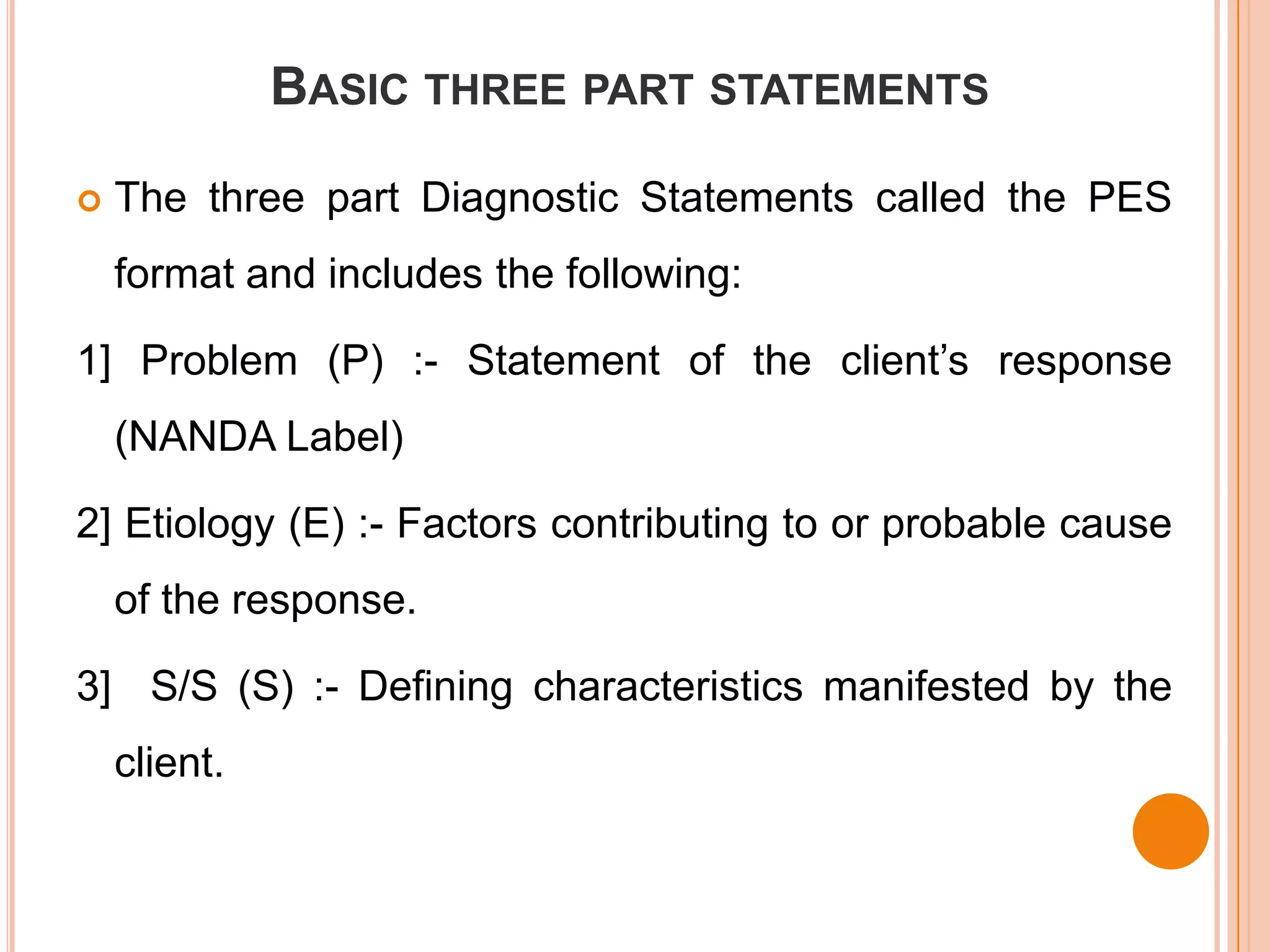 BASIC THREE PART STATEMENTS

   The three part Diagnostic Statements called the PES
    format and includes the following:

1] Problem (P) :- Statement of the client’s response
    (NANDA Label)

2] Etiology (E) :- Factors contributing to or probable cause
    of the response.

3] S/S (S) :- Defining characteristics manifested by the
    client.
 