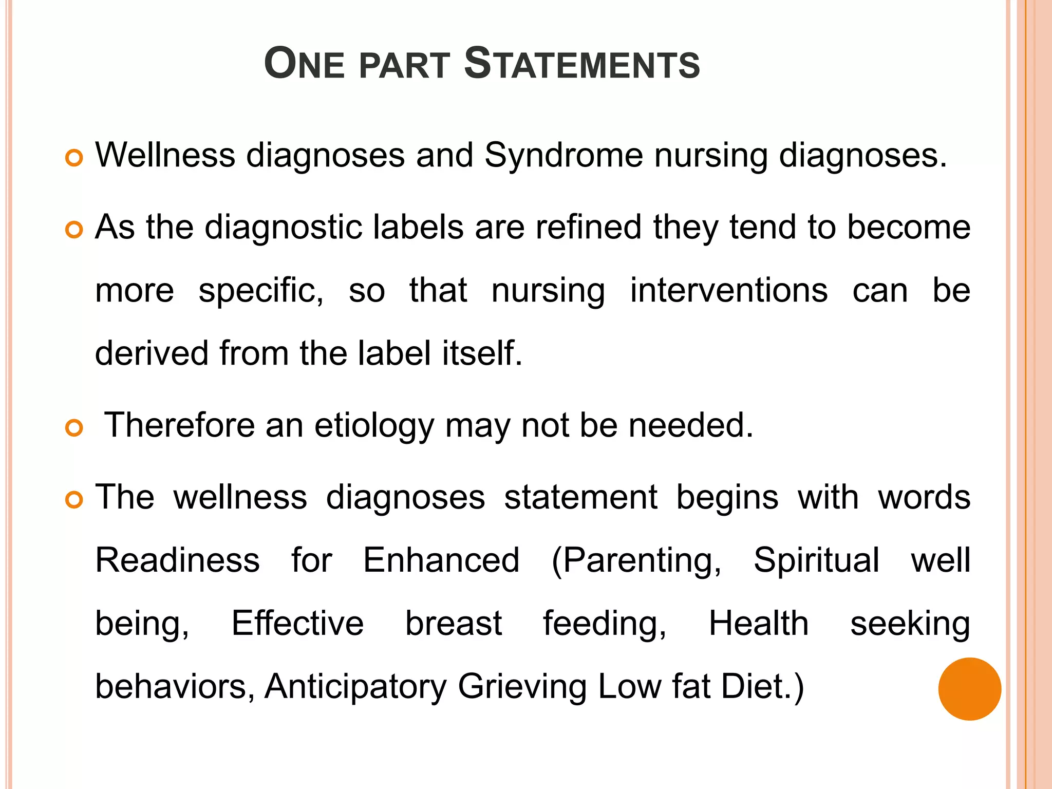 ONE PART STATEMENTS

   Wellness diagnoses and Syndrome nursing diagnoses.

   As the diagnostic labels are refined they tend to become
    more specific, so that nursing interventions can be
    derived from the label itself.

   Therefore an etiology may not be needed.

   The wellness diagnoses statement begins with words
    Readiness for Enhanced (Parenting, Spiritual well
    being,   Effective   breast      feeding,   Health   seeking
    behaviors, Anticipatory Grieving Low fat Diet.)
 