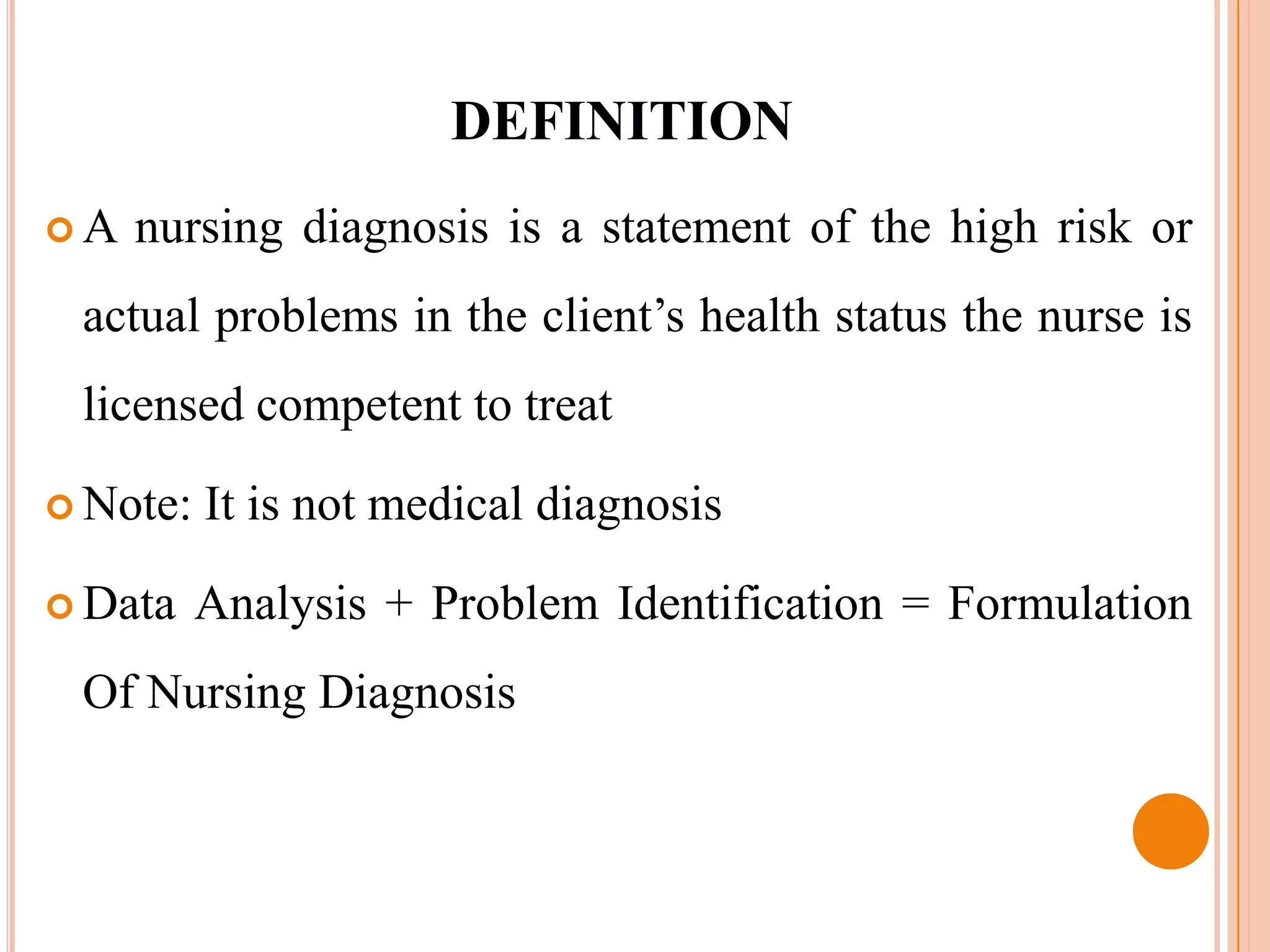 DEFINITION
A   nursing diagnosis is a statement of the high risk or
 actual problems in the client’s health status the nurse is
 licensed competent to treat

 Note:   It is not medical diagnosis

 Data    Analysis + Problem Identification = Formulation
 Of Nursing Diagnosis
 