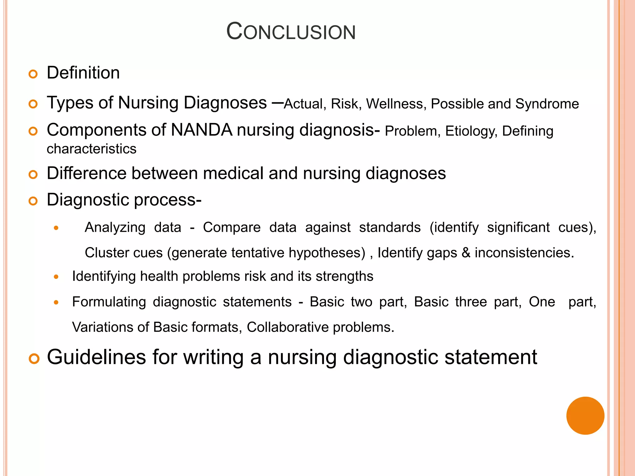 CONCLUSION
   Definition
   Types of Nursing Diagnoses –Actual, Risk, Wellness, Possible and Syndrome
   Components of NANDA nursing diagnosis- Problem, Etiology, Defining
    characteristics
   Difference between medical and nursing diagnoses
   Diagnostic process-
          Analyzing data - Compare data against standards (identify significant cues),
           Cluster cues (generate tentative hypotheses) , Identify gaps & inconsistencies.
        Identifying health problems risk and its strengths
        Formulating diagnostic statements - Basic two part, Basic three part, One part,
         Variations of Basic formats, Collaborative problems.

   Guidelines for writing a nursing diagnostic statement
 