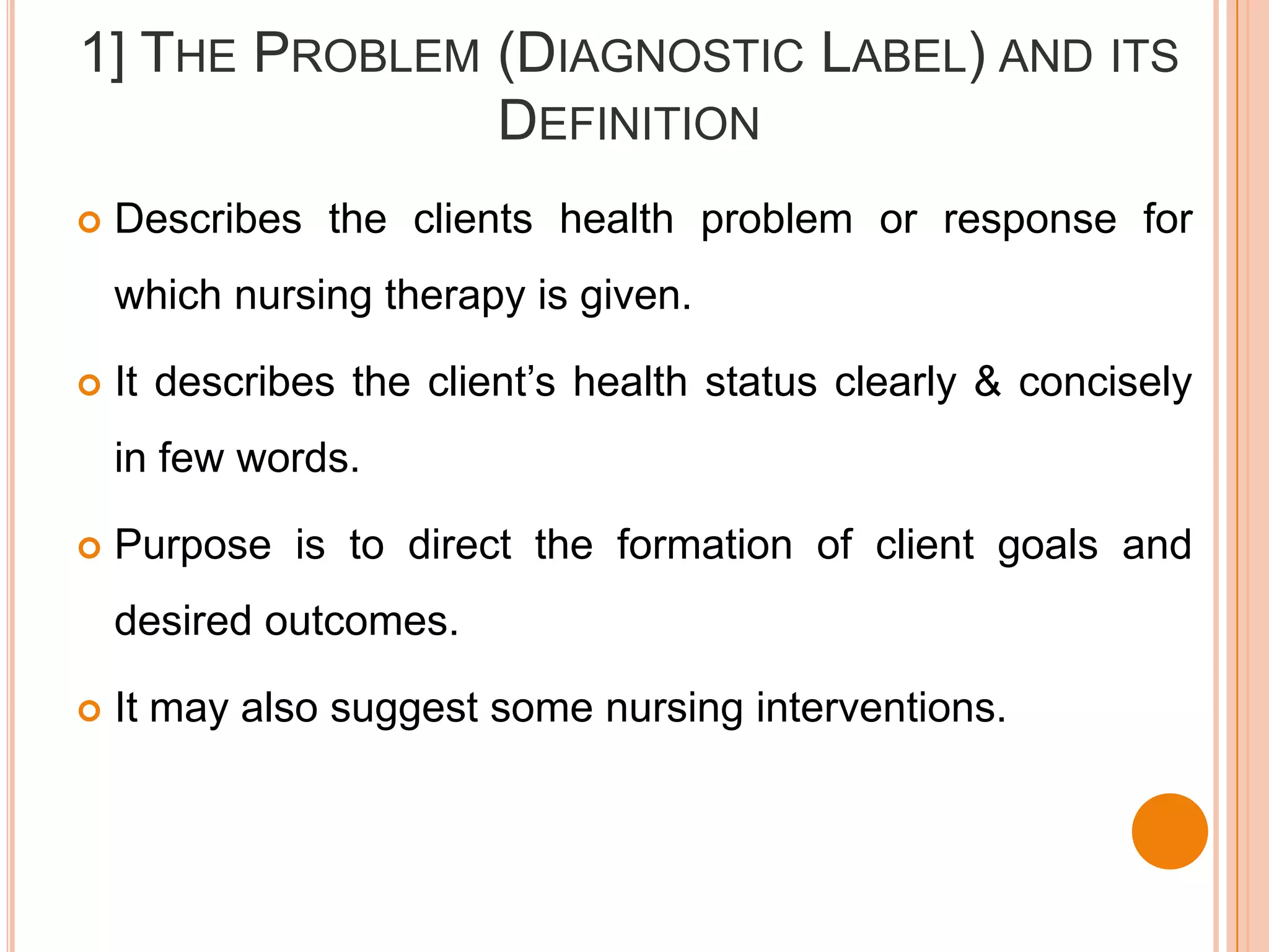 1] THE PROBLEM (DIAGNOSTIC LABEL) AND ITS
               DEFINITION
   Describes the clients health problem or response for
    which nursing therapy is given.

   It describes the client’s health status clearly & concisely
    in few words.

   Purpose is to direct the formation of client goals and
    desired outcomes.

   It may also suggest some nursing interventions.
 