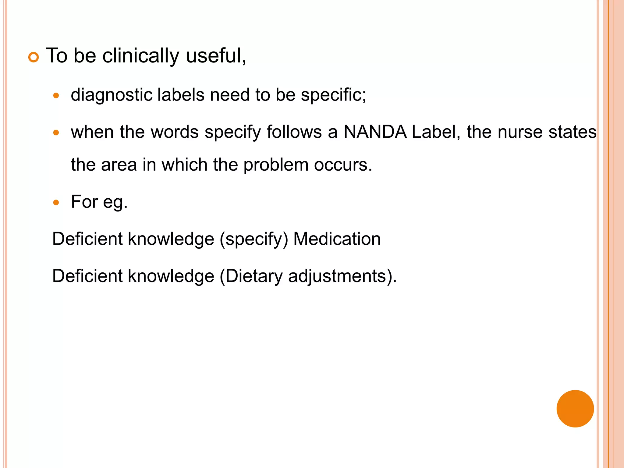    To be clinically useful,
       diagnostic labels need to be specific;

       when the words specify follows a NANDA Label, the nurse states
        the area in which the problem occurs.

       For eg.

    Deficient knowledge (specify) Medication

    Deficient knowledge (Dietary adjustments).
 