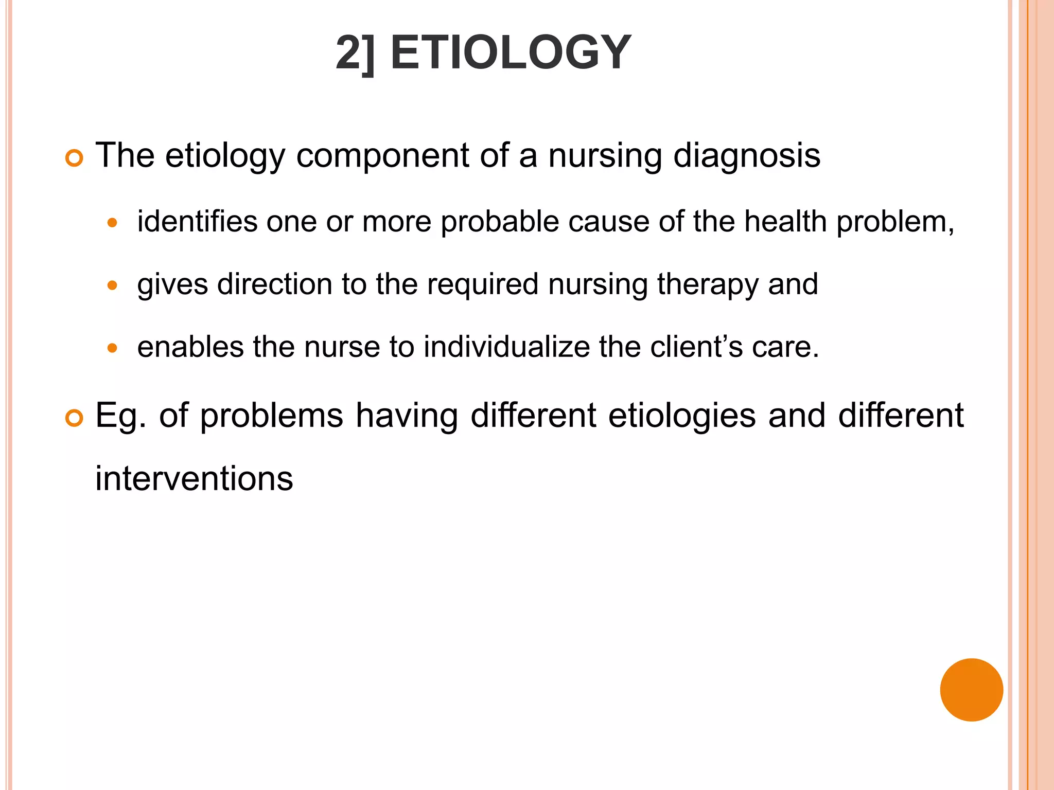 2] ETIOLOGY

   The etiology component of a nursing diagnosis
       identifies one or more probable cause of the health problem,

       gives direction to the required nursing therapy and

       enables the nurse to individualize the client’s care.

   Eg. of problems having different etiologies and different
    interventions
 