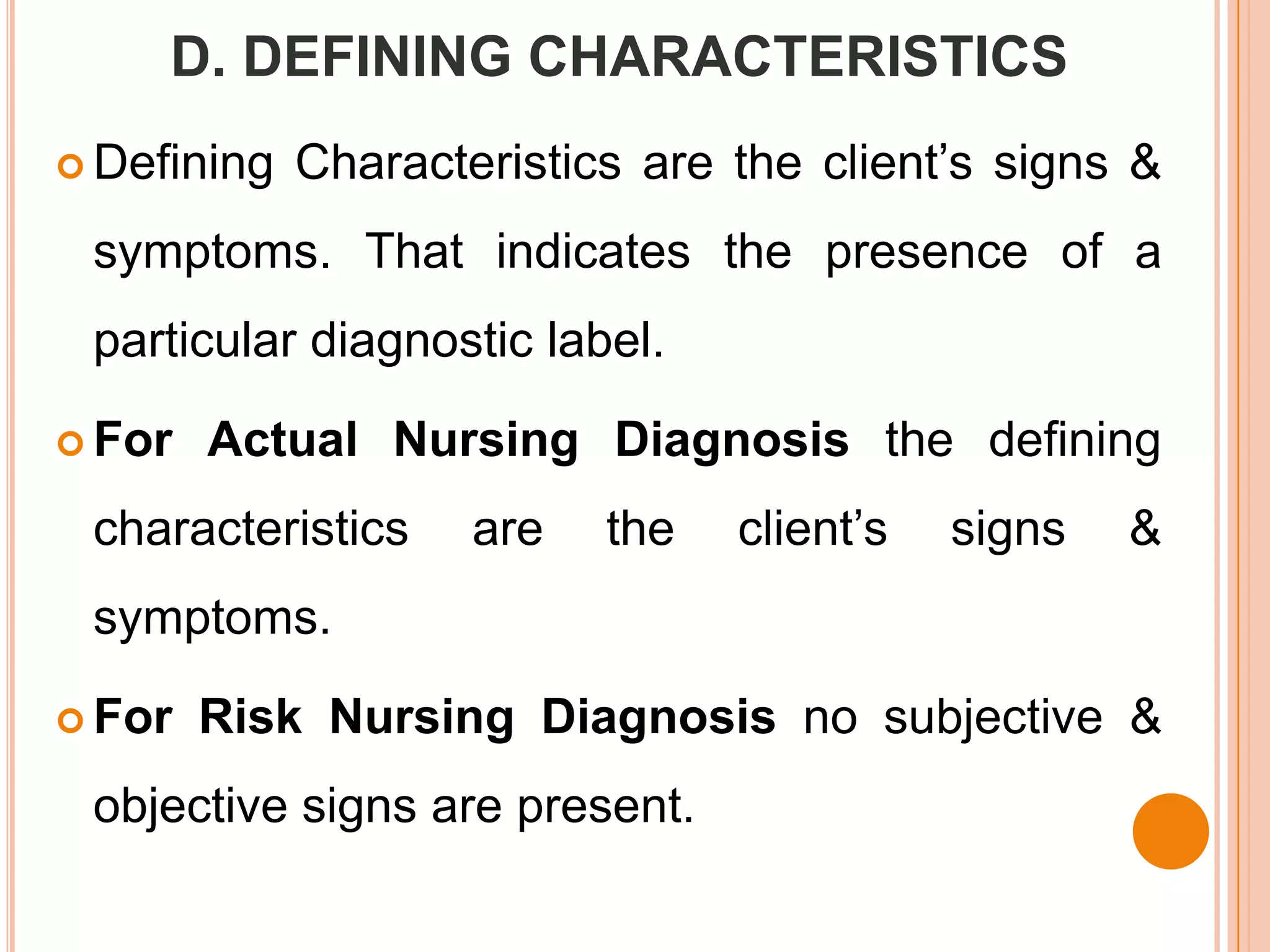 D. DEFINING CHARACTERISTICS
 Defining   Characteristics are the client’s signs &
 symptoms. That indicates the presence of a
 particular diagnostic label.

 For   Actual Nursing Diagnosis the defining
 characteristics     are   the   client’s   signs   &
 symptoms.

 For   Risk Nursing Diagnosis no subjective &
 objective signs are present.
 