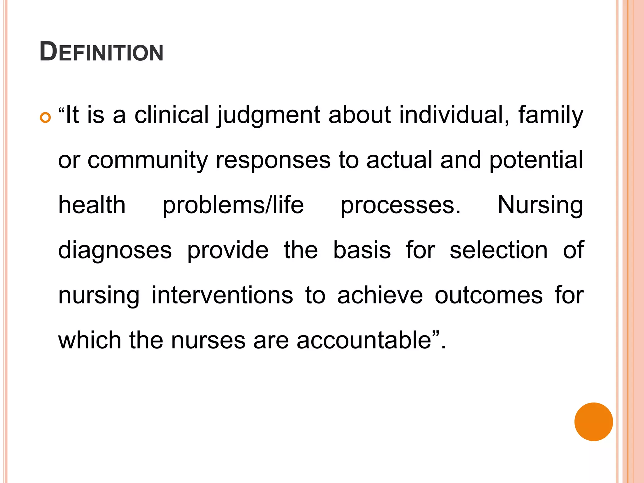 DEFINITION

   “It is a clinical judgment about individual, family

    or community responses to actual and potential
    health    problems/life    processes.     Nursing
    diagnoses provide the basis for selection of
    nursing interventions to achieve outcomes for
    which the nurses are accountable”.
 