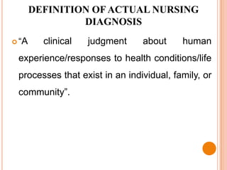 DEFINITION OF ACTUAL NURSING
                DIAGNOSIS
 “A     clinical   judgment    about     human
 experience/responses to health conditions/life
 processes that exist in an individual, family, or
 community”.
 
