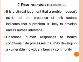 2.RISK NURSING DIAGNOSIS
 It   is a clinical judgment that a problem doesn’t
  exist, but the presence of risk factors
  indicates that a problem is likely to develop
  unless nurses intervene.

 Describes      human     responses     to   health
  conditions / life processes that may develop in
  a vulnerable individual / family / community.
 