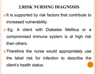 2.RISK NURSING DIAGNOSIS
 It   is supported by risk factors that contribute to
    increased vulnerability.
   Eg. A client with Diabetes Mellitus or a
    compromised immune system is at high risk
    than others.
 Therefore     the nurse would appropriately use
    the label risk for infection to describe the
    client’s health status.
 