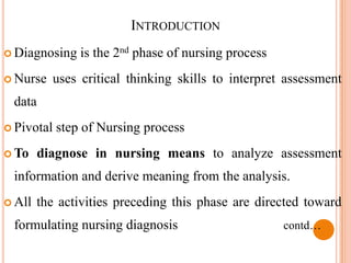INTRODUCTION
 Diagnosing    is the 2nd phase of nursing process
 Nurse   uses critical thinking skills to interpret assessment
 data
 Pivotal   step of Nursing process
 To    diagnose in nursing means to analyze assessment
 information and derive meaning from the analysis.
 All   the activities preceding this phase are directed toward
 formulating nursing diagnosis                        contd…
 