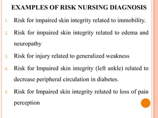 EXAMPLES OF RISK NURSING DIAGNOSIS
1.   Risk for impaired skin integrity related to immobility.

2.   Risk for impaired skin integrity related to edema and
     neuropathy

3.   Risk for injury related to generalized weakness

4.   Risk for Impaired skin integrity (left ankle) related to
     decrease peripheral circulation in diabetes.

5.   Risk for Impaired skin integrity related to loss of pain
     perception
 