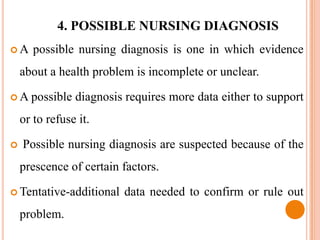 4. POSSIBLE NURSING DIAGNOSIS
A     possible nursing diagnosis is one in which evidence
    about a health problem is incomplete or unclear.

 A possible    diagnosis requires more data either to support
    or to refuse it.

   Possible nursing diagnosis are suspected because of the
    prescence of certain factors.

 Tentative-additional   data needed to confirm or rule out
    problem.
 