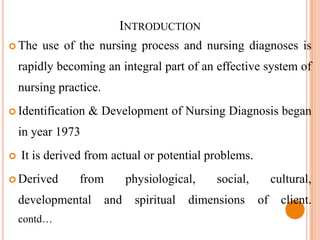 INTRODUCTION
 The   use of the nursing process and nursing diagnoses is
    rapidly becoming an integral part of an effective system of
    nursing practice.
 Identification   & Development of Nursing Diagnosis began
    in year 1973
   It is derived from actual or potential problems.
 Derived       from          physiological,    social,        cultural,
    developmental       and    spiritual   dimensions     of     client.
    contd…
 