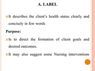A. LABEL

 It   describes the client’s health status clearly and
  concisely in few words

Purpose:

 Is   to direct the formation of client goals and
  desired outcomes.

 It   may also suggest some Nursing interventions
 