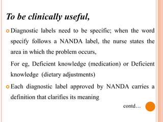 To be clinically useful,
 Diagnostic   labels need to be specific; when the word
 specify follows a NANDA label, the nurse states the
 area in which the problem occurs,
 For eg, Deficient knowledge (medication) or Deficient
 knowledge (dietary adjustments)
 Each   diagnostic label approved by NANDA carries a
 definition that clarifies its meaning
                                            contd…
 