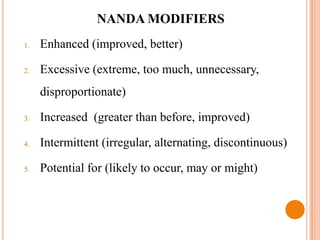 NANDA MODIFIERS
1.   Enhanced (improved, better)

2.   Excessive (extreme, too much, unnecessary,
     disproportionate)

3.   Increased (greater than before, improved)

4.   Intermittent (irregular, alternating, discontinuous)

5.   Potential for (likely to occur, may or might)
 