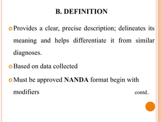 B. DEFINITION

 Provides   a clear, precise description; delineates its
 meaning and helps differentiate it from similar
 diagnoses.

 Based   on data collected

 Must   be approved NANDA format begin with
 modifiers                                       contd..
 
