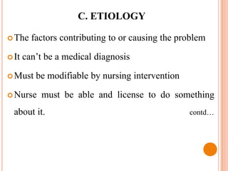 C. ETIOLOGY

 The    factors contributing to or causing the problem

 It   can’t be a medical diagnosis

 Must    be modifiable by nursing intervention

 Nurse     must be able and license to do something
  about it.                                       contd…
 