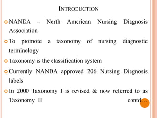 INTRODUCTION
 NANDA       –   North    American     Nursing   Diagnosis
 Association
 To    promote a taxonomy of nursing diagnostic
 terminology
 Taxonomy    is the classification system
 Currently   NANDA approved 206 Nursing Diagnosis
 labels
 In   2000 Taxonomy I is revised & now referred to as
 Taxonomy II                                       contd…
 