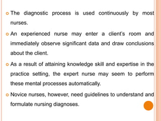    The diagnostic process is used continuously by most
    nurses.

   An experienced nurse may enter a client’s room and
    immediately observe significant data and draw conclusions
    about the client.

   As a result of attaining knowledge skill and expertise in the
    practice setting, the expert nurse may seem to perform
    these mental processes automatically.

   Novice nurses, however, need guidelines to understand and
    formulate nursing diagnoses.
 