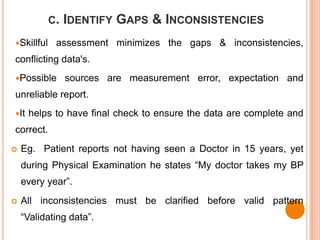 C. IDENTIFY   GAPS & INCONSISTENCIES
Skillful    assessment minimizes the gaps & inconsistencies,
conflicting data's.
Possible     sources are measurement error, expectation and
unreliable report.
It   helps to have final check to ensure the data are complete and
correct.
   Eg. Patient reports not having seen a Doctor in 15 years, yet
    during Physical Examination he states “My doctor takes my BP
    every year”.
   All inconsistencies must be clarified before valid pattern
    “Validating data”.
 