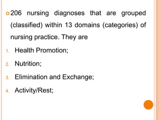  206     nursing diagnoses that are grouped
     (classified) within 13 domains (categories) of
     nursing practice. They are

1.    Health Promotion;

2.    Nutrition;

3.    Elimination and Exchange;

4.    Activity/Rest;
 