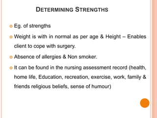 DETERMINING STRENGTHS

   Eg. of strengths

   Weight is with in normal as per age & Height – Enables
    client to cope with surgery.

   Absence of allergies & Non smoker.

   It can be found in the nursing assessment record (health,
    home life, Education, recreation, exercise, work, family &
    friends religious beliefs, sense of humour)
 