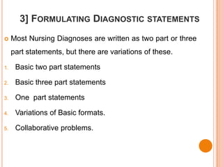 3] FORMULATING DIAGNOSTIC STATEMENTS
    Most Nursing Diagnoses are written as two part or three
     part statements, but there are variations of these.

1.    Basic two part statements

2.    Basic three part statements

3.    One part statements

4.    Variations of Basic formats.

5.    Collaborative problems.
 