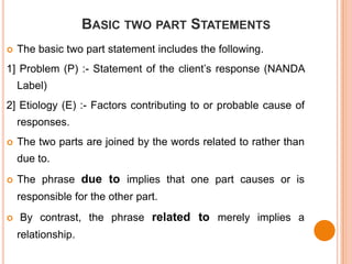 BASIC TWO PART STATEMENTS
   The basic two part statement includes the following.
1] Problem (P) :- Statement of the client’s response (NANDA
    Label)
2] Etiology (E) :- Factors contributing to or probable cause of
    responses.
   The two parts are joined by the words related to rather than
    due to.
   The phrase due to implies that one part causes or is
    responsible for the other part.
   By contrast, the phrase related to merely implies a
    relationship.
 