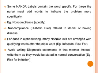    Some NANDA Labels contain the word specify. For these the
    nurse must add words to indicate the problem more
    specifically.
   Eg. Noncompliance (specify)
   Noncompliance (Diabetic Diet) related to denial of having
    disease.
   For ease in alphabetizing, many NANDA lists are arranged with
    qualifying words after the main word (Eg. Infection, Risk For).
   Avoid writing Diagnostic statements in that manner instead,
    write them as they would be stated in normal conversation (Eg.
    Risk for infection)
 