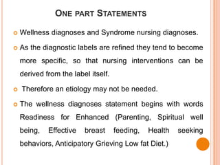 ONE PART STATEMENTS

   Wellness diagnoses and Syndrome nursing diagnoses.

   As the diagnostic labels are refined they tend to become
    more specific, so that nursing interventions can be
    derived from the label itself.

   Therefore an etiology may not be needed.

   The wellness diagnoses statement begins with words
    Readiness for Enhanced (Parenting, Spiritual well
    being,   Effective   breast      feeding,   Health   seeking
    behaviors, Anticipatory Grieving Low fat Diet.)
 