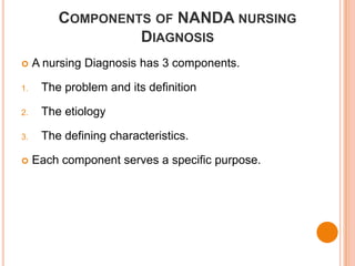 COMPONENTS OF NANDA NURSING
                  DIAGNOSIS
    A nursing Diagnosis has 3 components.

1.    The problem and its definition

2.    The etiology

3.    The defining characteristics.

    Each component serves a specific purpose.
 
